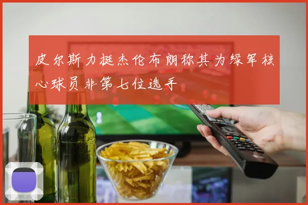 皮尔斯力挺杰伦布朗称其为绿军核心球员非第七位选手