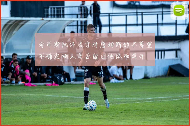 考辛斯批评流言对詹姆斯的不尊重不确定湖人是否能让他体面离开