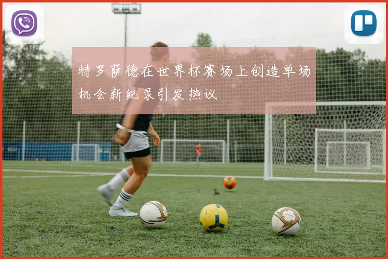 特罗萨德在世界杯赛场上创造单场机会新纪录引发热议