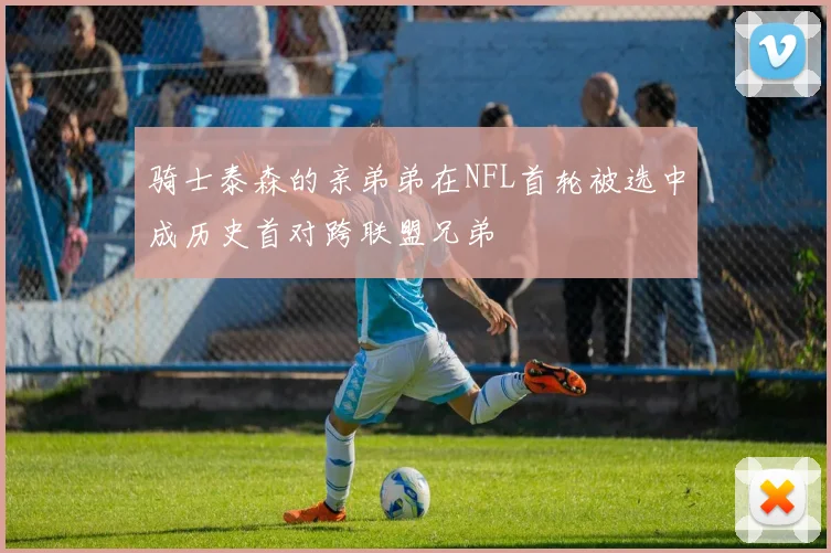 骑士泰森的亲弟弟在NFL首轮被选中成历史首对跨联盟兄弟
