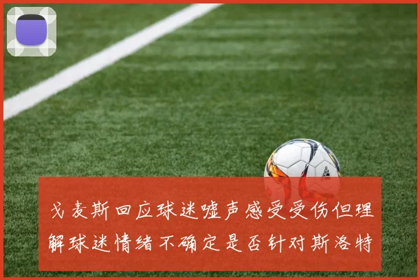 戈麦斯回应球迷嘘声感受受伤但理解球迷情绪不确定是否针对斯洛特
