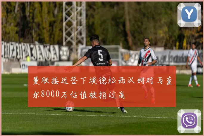 曼联接近签下埃德松西汉姆对马奎尔8000万估值被指过高