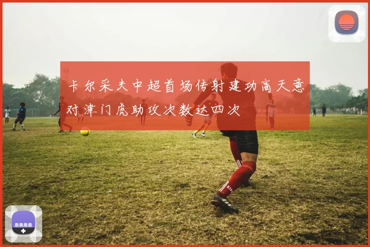 卡尔采夫中超首场传射建功高天意对津门虎助攻次数达四次