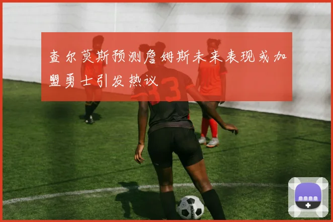 查尔莫斯预测詹姆斯未来表现或加盟勇士引发热议