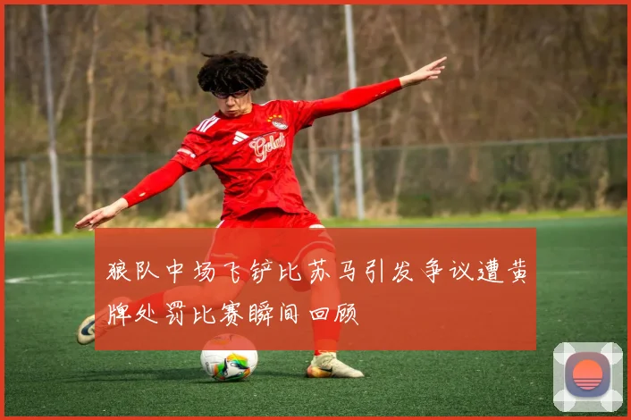 狼队中场飞铲比苏马引发争议遭黄牌处罚比赛瞬间回顾