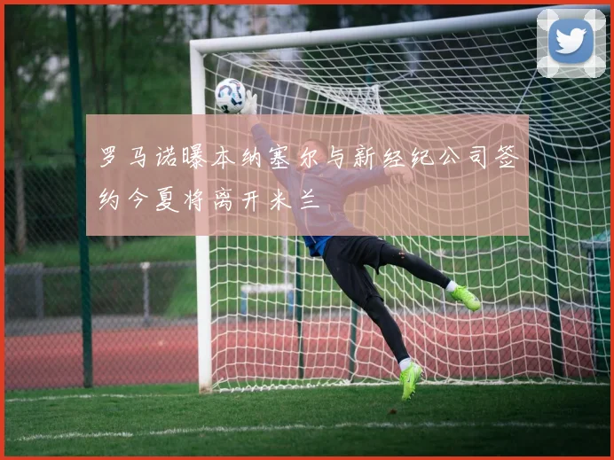 罗马诺曝本纳塞尔与新经纪公司签约今夏将离开米兰