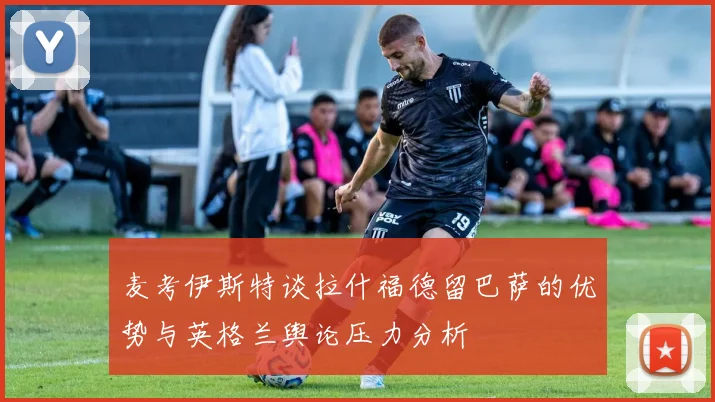 麦考伊斯特谈拉什福德留巴萨的优势与英格兰舆论压力分析