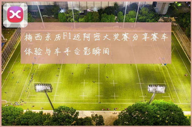 梅西亲历F1迈阿密大奖赛分享赛车体验与车手合影瞬间