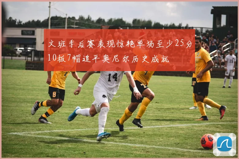文班季后赛表现惊艳单场至少25分10板7帽追平奥尼尔历史成就