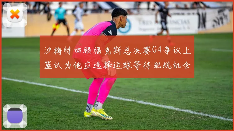 沙梅特回顾福克斯总决赛G4争议上篮认为他应选择运球等待犯规机会