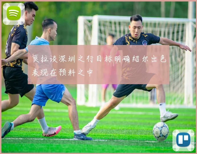 莫拉谈深圳之行目标明确绍尔出色表现在预料之中