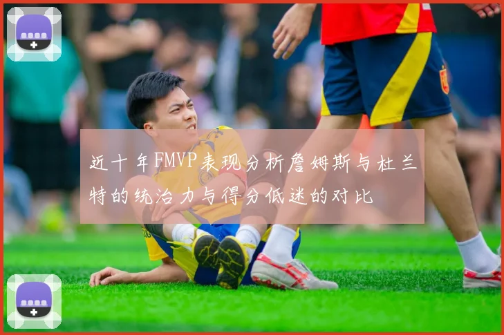 近十年FMVP表现分析詹姆斯与杜兰特的统治力与得分低迷的对比
