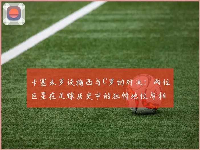 卡塞米罗谈梅西与C罗的对决：两位巨星在足球历史中的独特地位与相互激励