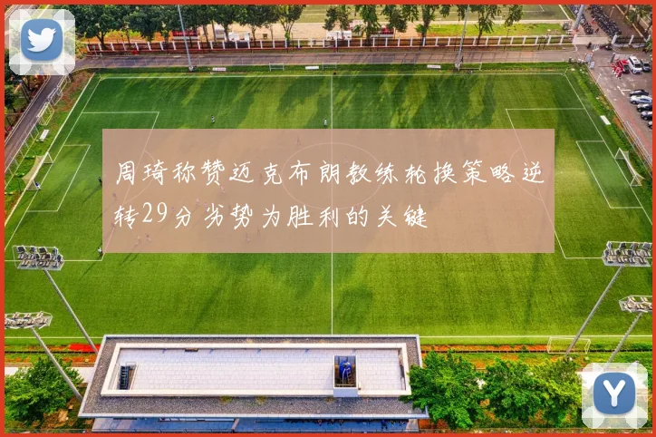 周琦称赞迈克布朗教练轮换策略逆转29分劣势为胜利的关键