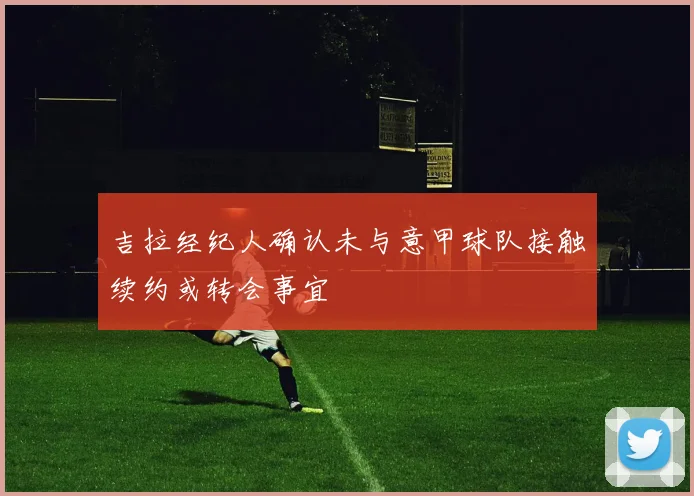 吉拉经纪人确认未与意甲球队接触续约或转会事宜