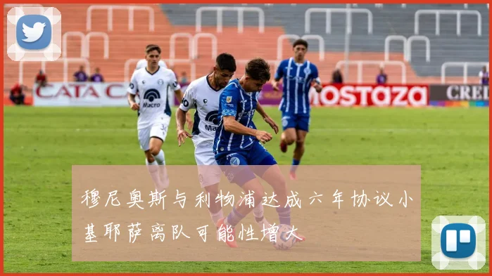 穆尼奥斯与利物浦达成六年协议小基耶萨离队可能性增大