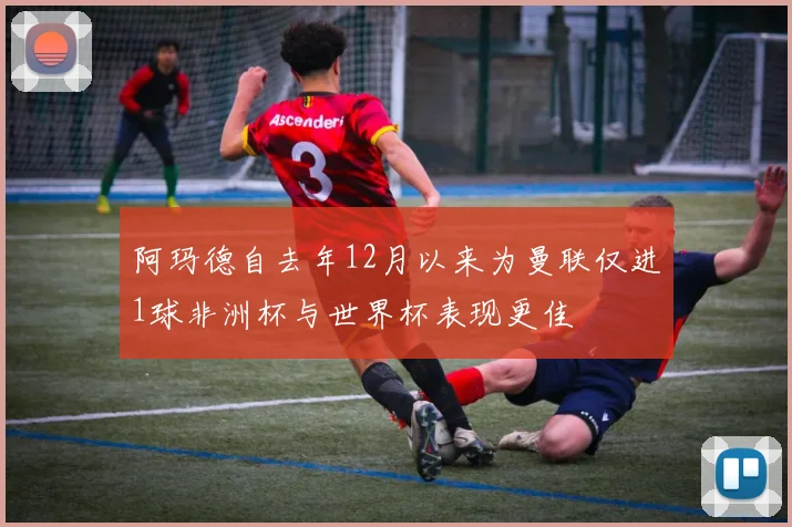 阿玛德自去年12月以来为曼联仅进1球非洲杯与世界杯表现更佳