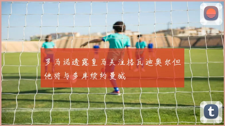 罗马诺透露皇马关注格瓦迪奥尔但他将与多库续约曼城