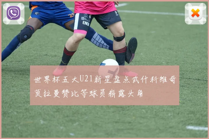 世界杯五大U21新星盘点武什科维奇莫拉曼赞比等球员崭露头角
