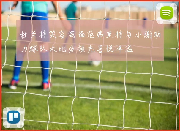杜兰特笑容满面范弗里特与小谢助力球队大比分领先喜悦洋溢