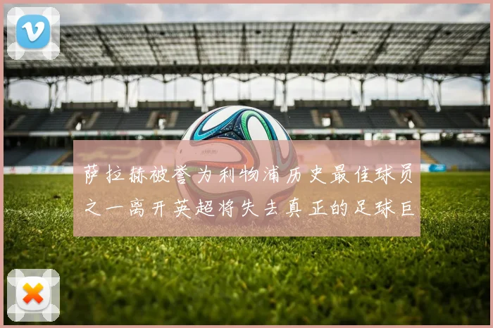 萨拉赫被誉为利物浦历史最佳球员之一离开英超将失去真正的足球巨星