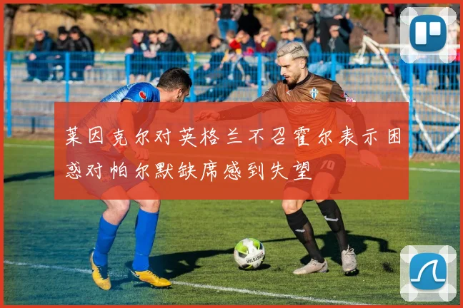 莱因克尔对英格兰不召霍尔表示困惑对帕尔默缺席感到失望