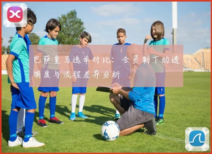 巴萨皇马选举对比：会员制下的透明度与流程差异分析