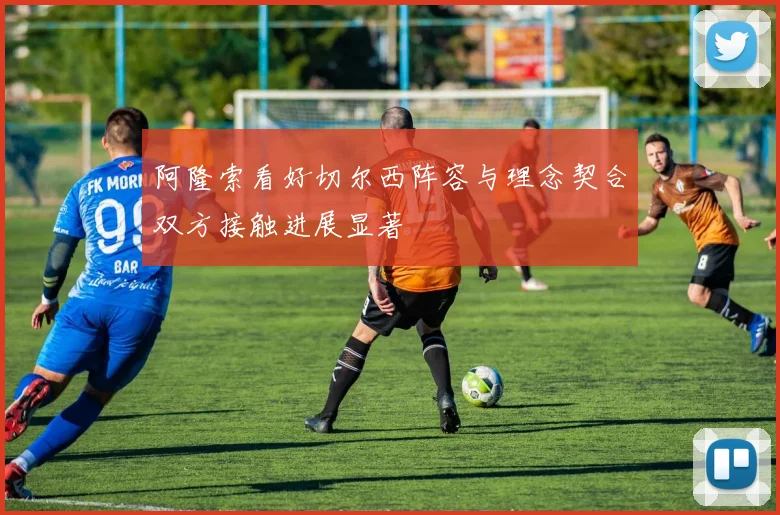 阿隆索看好切尔西阵容与理念契合双方接触进展显著