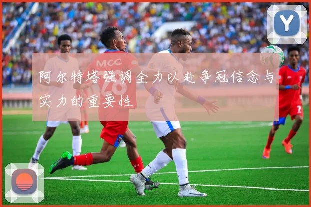 阿尔特塔强调全力以赴争冠信念与实力的重要性