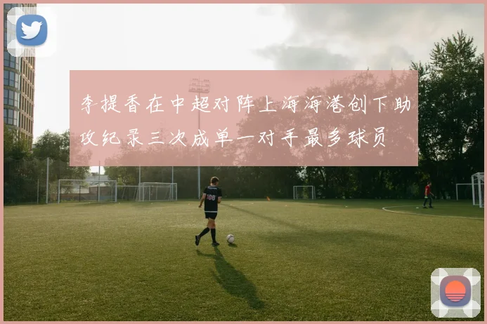 李提香在中超对阵上海海港创下助攻纪录三次成单一对手最多球员