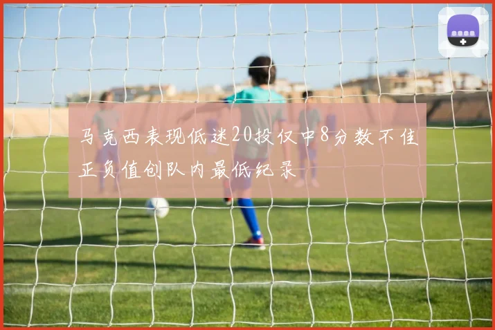 马克西表现低迷20投仅中8分数不佳正负值创队内最低纪录